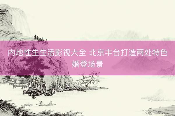 内地性生生活影视大全 北京丰台打造两处特色婚登场景