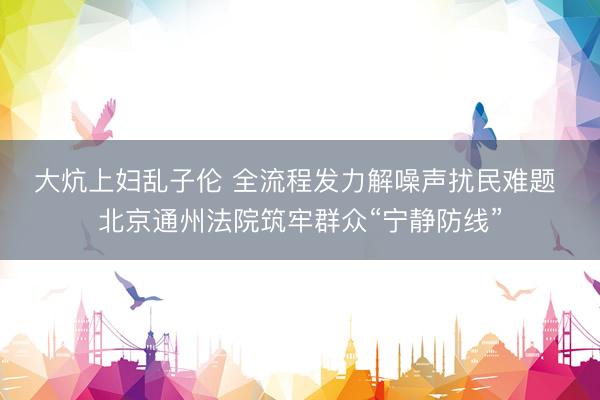 大炕上妇乱子伦 全流程发力解噪声扰民难题 北京通州法院筑牢群众“宁静防线”
