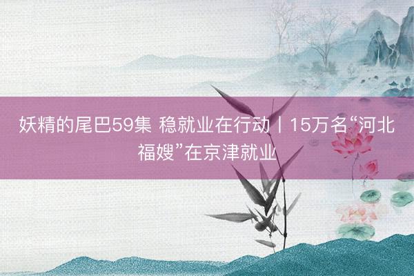 妖精的尾巴59集 稳就业在行动丨15万名“河北福嫂”在京津就业