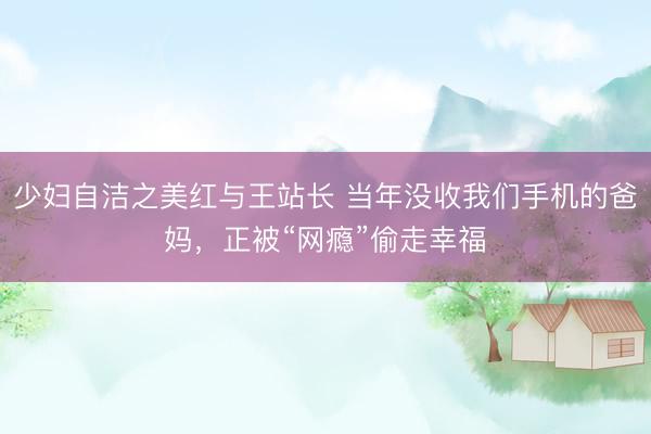 少妇自洁之美红与王站长 当年没收我们手机的爸妈，正被“网瘾”偷走幸福