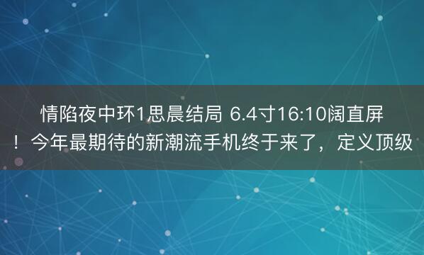 情陷夜中环1思晨结局 6.4寸16:10阔直屏!今年最期待的新潮流手机终于来了,定义顶级