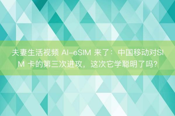 夫妻生活视频 AI-eSIM 来了：中国移动对SIM 卡的第三次进攻，这次它学聪明了吗？