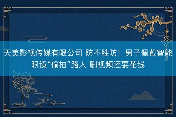 天美影视传媒有限公司 防不胜防!男子佩戴智能眼镜“偷拍”路人 删视频还要花钱