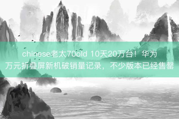 chinese老太70old 10天20万台!华为万元折叠屏新机破销量记录,不少版本已经售罄