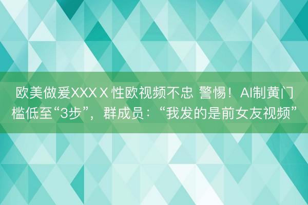 欧美做爰XXXⅩ性欧视频不忠 警惕！AI制黄门槛低至“3步”，群成员：“我发的是前女友视频”