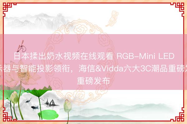 日本揉出奶水视频在线观看 RGB-Mini LED显示器与智能投影领衔，海信&Vidda六大3C潮品重磅发布