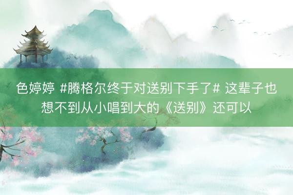 色婷婷 #腾格尔终于对送别下手了# 这辈子也想不到从小唱到大的《送别》还可以