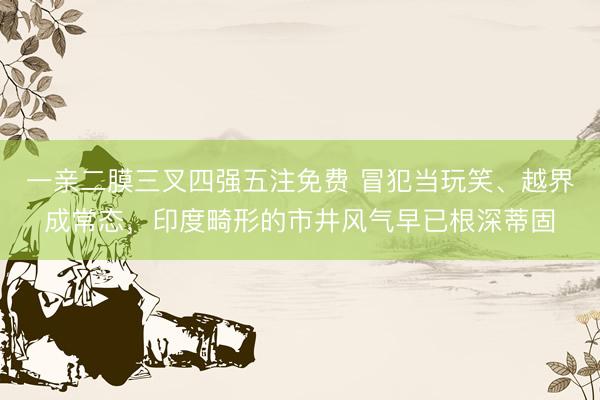 一亲二膜三叉四强五注免费 冒犯当玩笑、越界成常态，印度畸形的市井风气早已根深蒂固