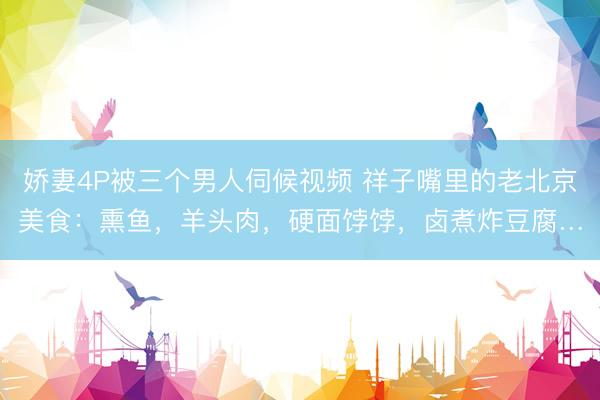 娇妻4P被三个男人伺候视频 祥子嘴里的老北京美食：熏鱼，羊头肉，硬面饽饽，卤煮炸豆腐…