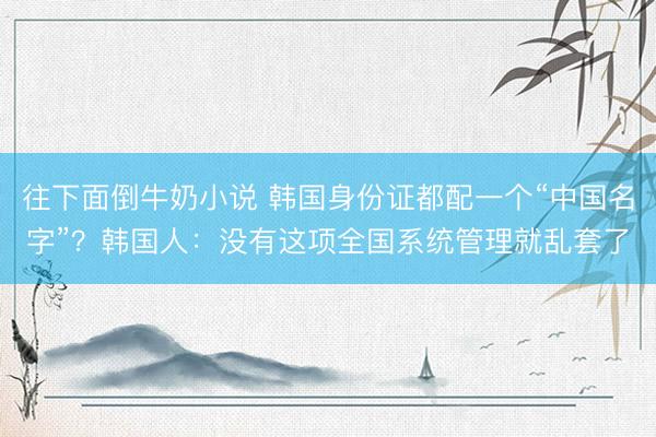 往下面倒牛奶小说 韩国身份证都配一个“中国名字”？韩国人：没有这项全国系统管理就乱套了