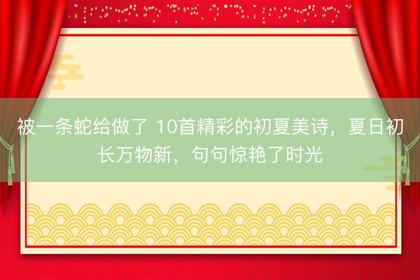 被一条蛇给做了 10首精彩的初夏美诗，夏日初长万物新，句句惊艳了时光