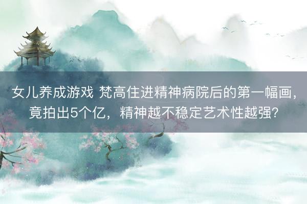 女儿养成游戏 梵高住进精神病院后的第一幅画，竟拍出5个亿，精神越不稳定艺术性越强？
