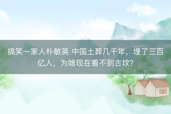 搞笑一家人朴敏英 中国土葬几千年，埋了三百亿人，为啥现在看不到古坟？