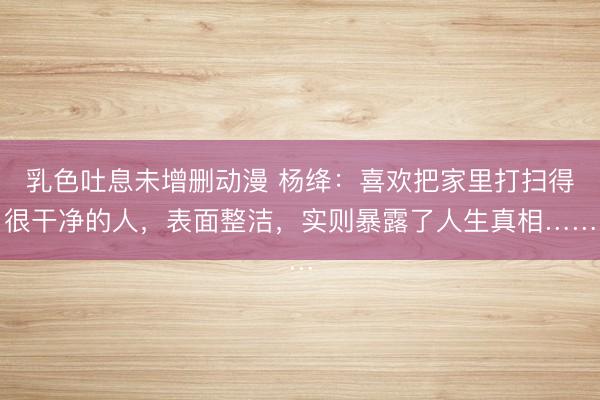 乳色吐息未增删动漫 杨绛：喜欢把家里打扫得很干净的人，表面整洁，实则暴露了人生真相……
