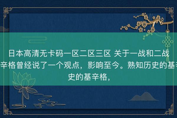 日本高清无卡码一区二区三区 关于一战和二战，基辛格曾经说了一个观点，影响至今。熟知历史的基辛格，