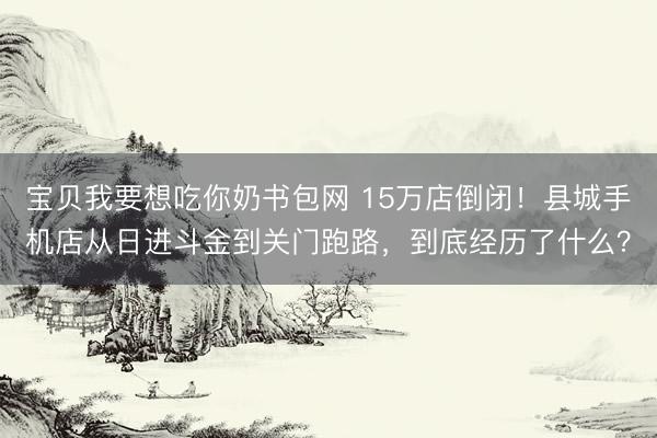 宝贝我要想吃你奶书包网 15万店倒闭！县城手机店从日进斗金到关门跑路，到底经历了什么？