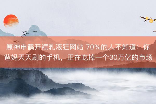 原神申鹤开襟乳液狂网站 70%的人不知道：你爸妈天天刷的手机，正在吃掉一个30万亿的市场