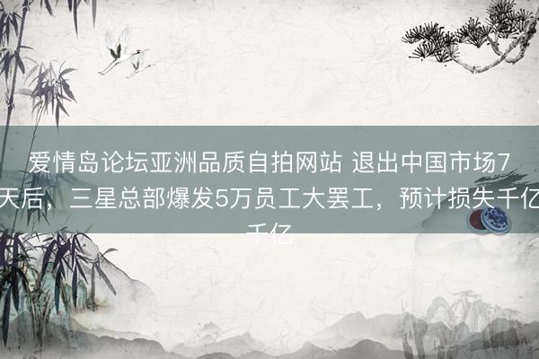爱情岛论坛亚洲品质自拍网站 退出中国市场7天后，三星总部爆发5万员工大罢工，预计损失千亿
