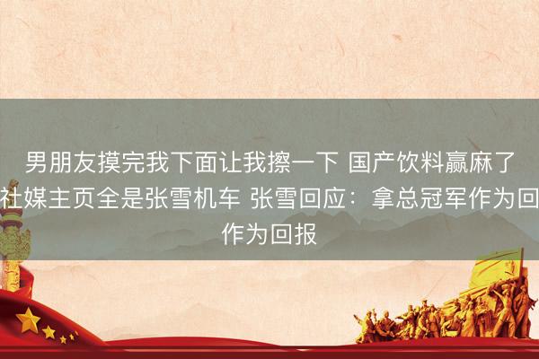 男朋友摸完我下面让我擦一下 国产饮料赢麻了！社媒主页全是张雪机车 张雪回应：拿总冠军作为回报