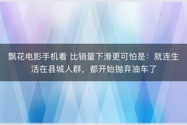 飘花电影手机看 比销量下滑更可怕是：就连生活在县城人群，都开始抛弃油车了