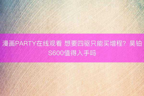 漫画PARTY在线观看 想要四驱只能买增程？昊铂S600值得入手吗