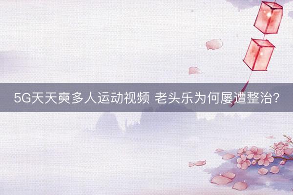 5G天天奭多人运动视频 老头乐为何屡遭整治？