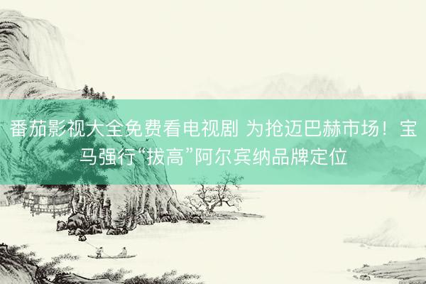 番茄影视大全免费看电视剧 为抢迈巴赫市场！宝马强行“拔高”阿尔宾纳品牌定位