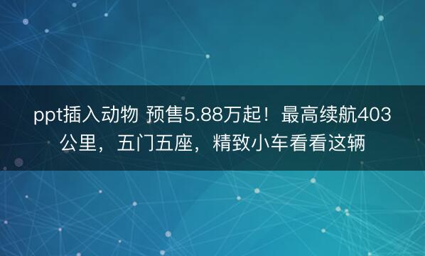 ppt插入动物 预售5.88万起！最高续航403公里，五门五座，精致小车看看这辆