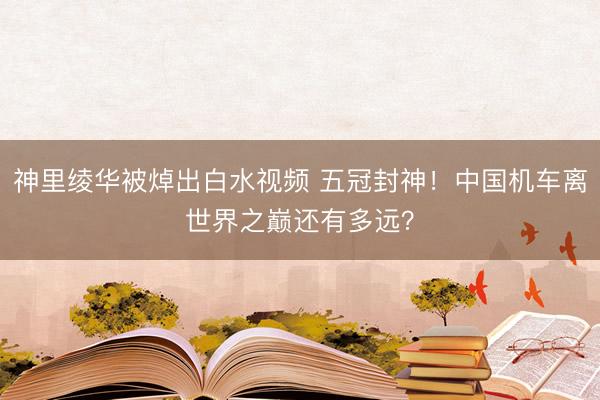 神里绫华被焯出白水视频 五冠封神！中国机车离世界之巅还有多远？