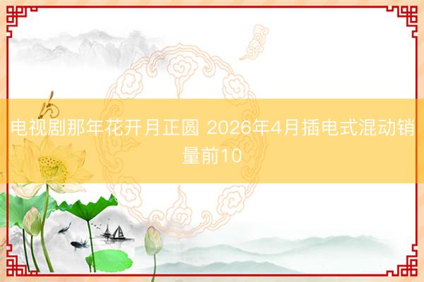 电视剧那年花开月正圆 2026年4月插电式混动销量前10