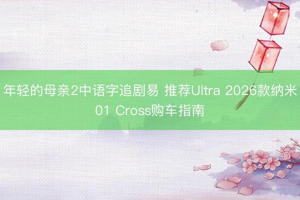 年轻的母亲2中语字追剧易 推荐Ultra 2026款纳米01 Cross购车指南