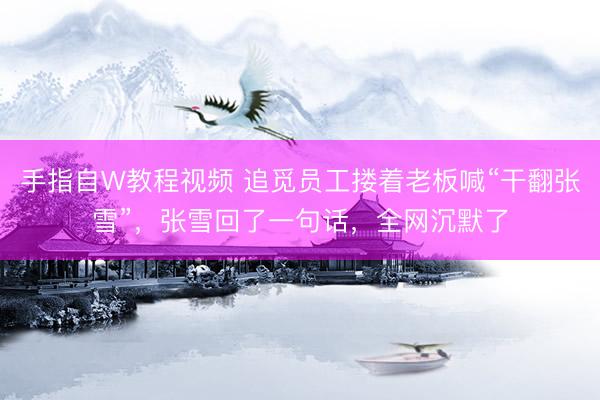 手指自W教程视频 追觅员工搂着老板喊“干翻张雪”，张雪回了一句话，全网沉默了