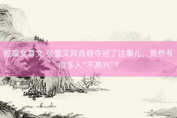 短篇女尊文 张雪又双叒叕夺冠了这事儿，竟然有很多人“不高兴”？