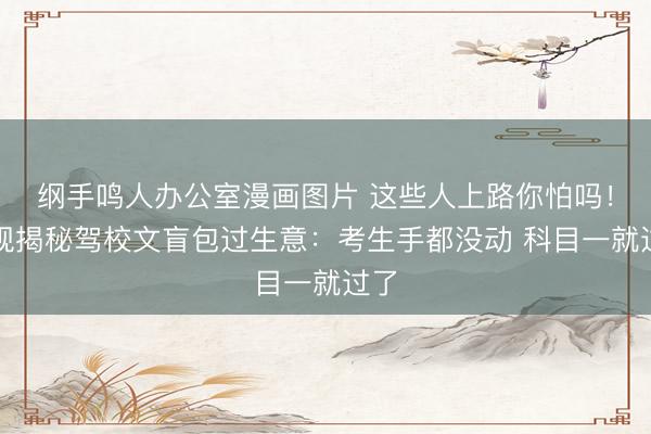 纲手鸣人办公室漫画图片 这些人上路你怕吗！央视揭秘驾校文盲包过生意：考生手都没动 科目一就过了