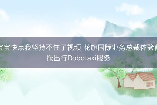 宝宝快点我坚持不住了视频 花旗国际业务总裁体验曹操出行Robotaxi服务