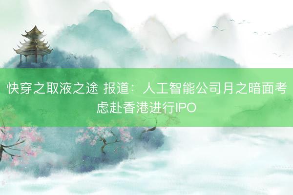快穿之取液之途 报道：人工智能公司月之暗面考虑赴香港进行IPO
