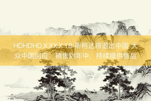 HDHDHDⅩXXⅩ18 斯柯达将退出中国 大众中国回应：销售到年中，持续提供售后