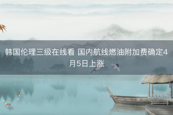 韩国伦理三级在线看 国内航线燃油附加费确定4月5日上涨
