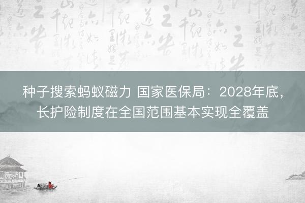 种子搜索蚂蚁磁力 国家医保局：2028年底，长护险制度在全国范围基本实现全覆盖