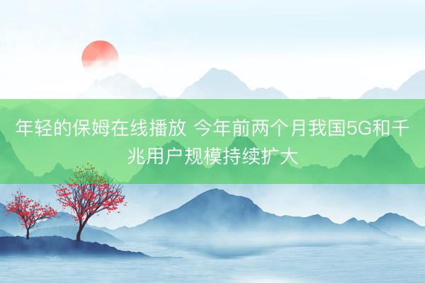 年轻的保姆在线播放 今年前两个月我国5G和千兆用户规模持续扩大