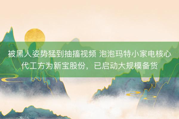 被黑人姿势猛到抽搐视频 泡泡玛特小家电核心代工方为新宝股份，已启动大规模备货