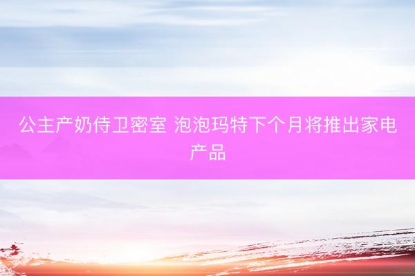 公主产奶侍卫密室 泡泡玛特下个月将推出家电产品