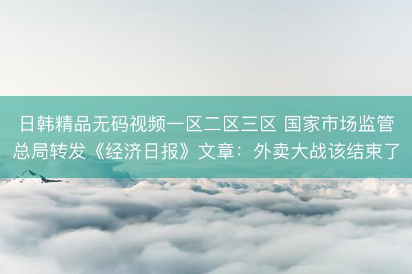 日韩精品无码视频一区二区三区 国家市场监管总局转发《经济日报》文章：外卖大战该结束了