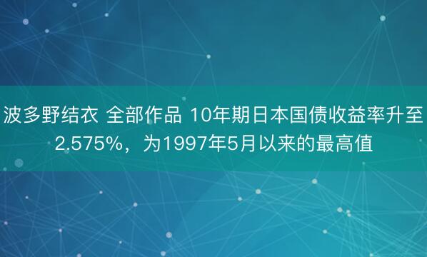 波多野结衣 全部作品 10年期日本国债收益率升至2.575%，为1997年5月以来的最高值