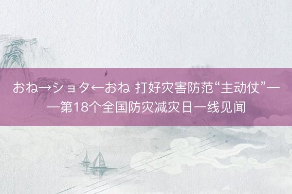 おね→ショタ←おね 打好灾害防范“主动仗”——第18个全国防灾减灾日一线见闻