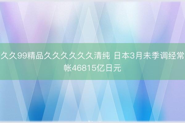 久久99精品久久久久久久清纯 日本3月未季调经常帐46815亿日元