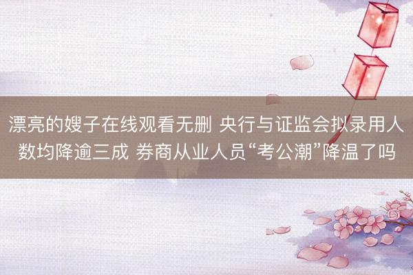 漂亮的嫂子在线观看无删 央行与证监会拟录用人数均降逾三成 券商从业人员“考公潮”降温了吗