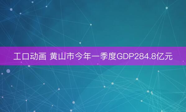 工口动画 黄山市今年一季度GDP284.8亿元