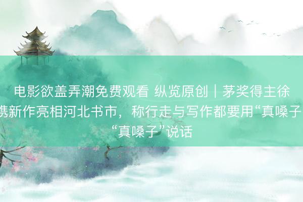 电影欲盖弄潮免费观看 纵览原创｜茅奖得主徐则臣携新作亮相河北书市，称行走与写作都要用“真嗓子”说话