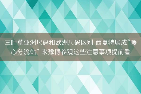 三叶草亚洲尺码和欧洲尺码区别 西夏特展成“暖心分流站” 来豫博参观这些注意事项提前看